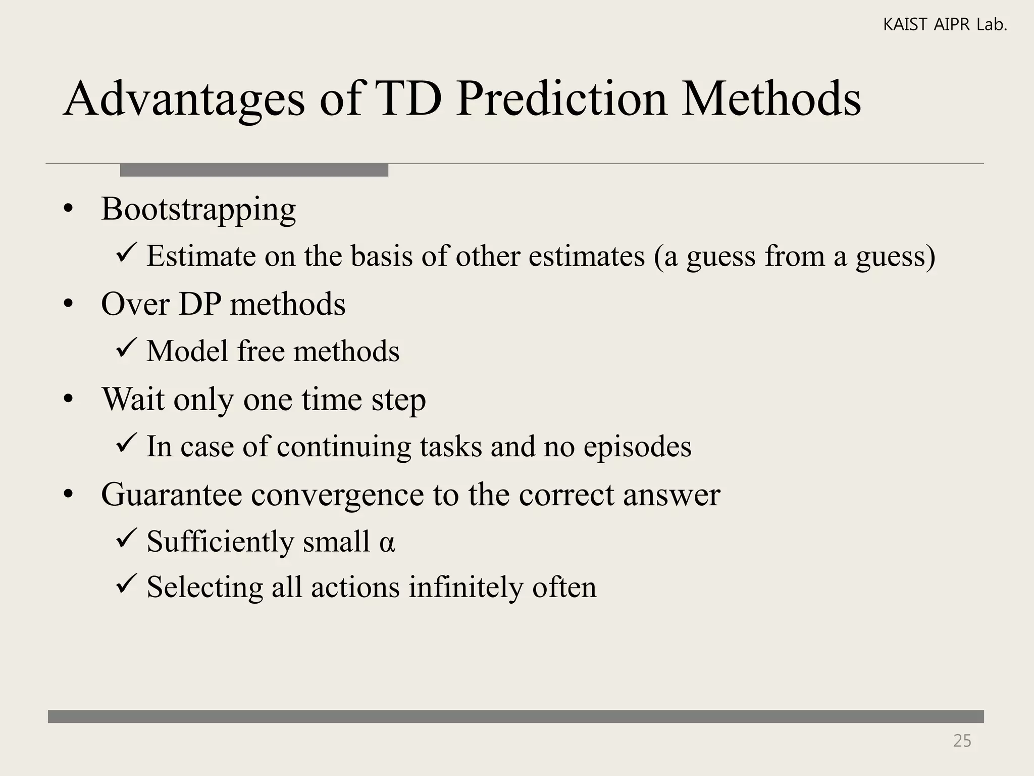 KAIST AIPR Lab.



Advantages of TD Prediction Methods

• Bootstrapping
    Estimate on the basis of other estimates (a guess from a guess)
• Over DP methods
    Model free methods
• Wait only one time step
    In case of continuing tasks and no episodes
• Guarantee convergence to the correct answer
    Sufficiently small α
    Selecting all actions infinitely often



                                                                       25
 