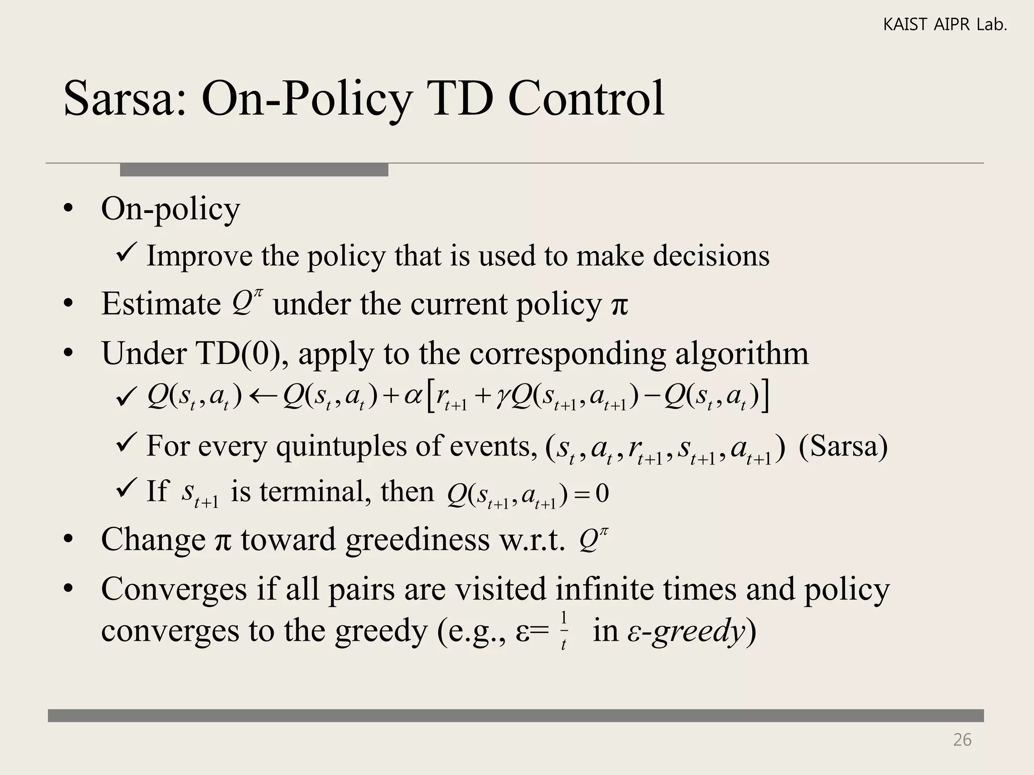 KAIST AIPR Lab.



Sarsa: On-Policy TD Control

• On-policy
    Improve the policy that is used to make decisions
                
• Estimate Q under the current policy π
• Under TD(0), apply to the corresponding algorithm
    Q(st , at )  Q(st , at )   rt 1   Q(st 1, at 1 )  Q(st , at ) 
    For every quintuples of events, (st , at , rt 1 , st 1 , at 1 ) (Sarsa)
    If st 1 is terminal, then Q(st 1 , at 1 )  0
• Change π toward greediness w.r.t. Q
• Converges if all pairs are visited infinite times and policy
  converges to the greedy (e.g., ε= t in ε-greedy)
                                     1




                                                                                      26
 