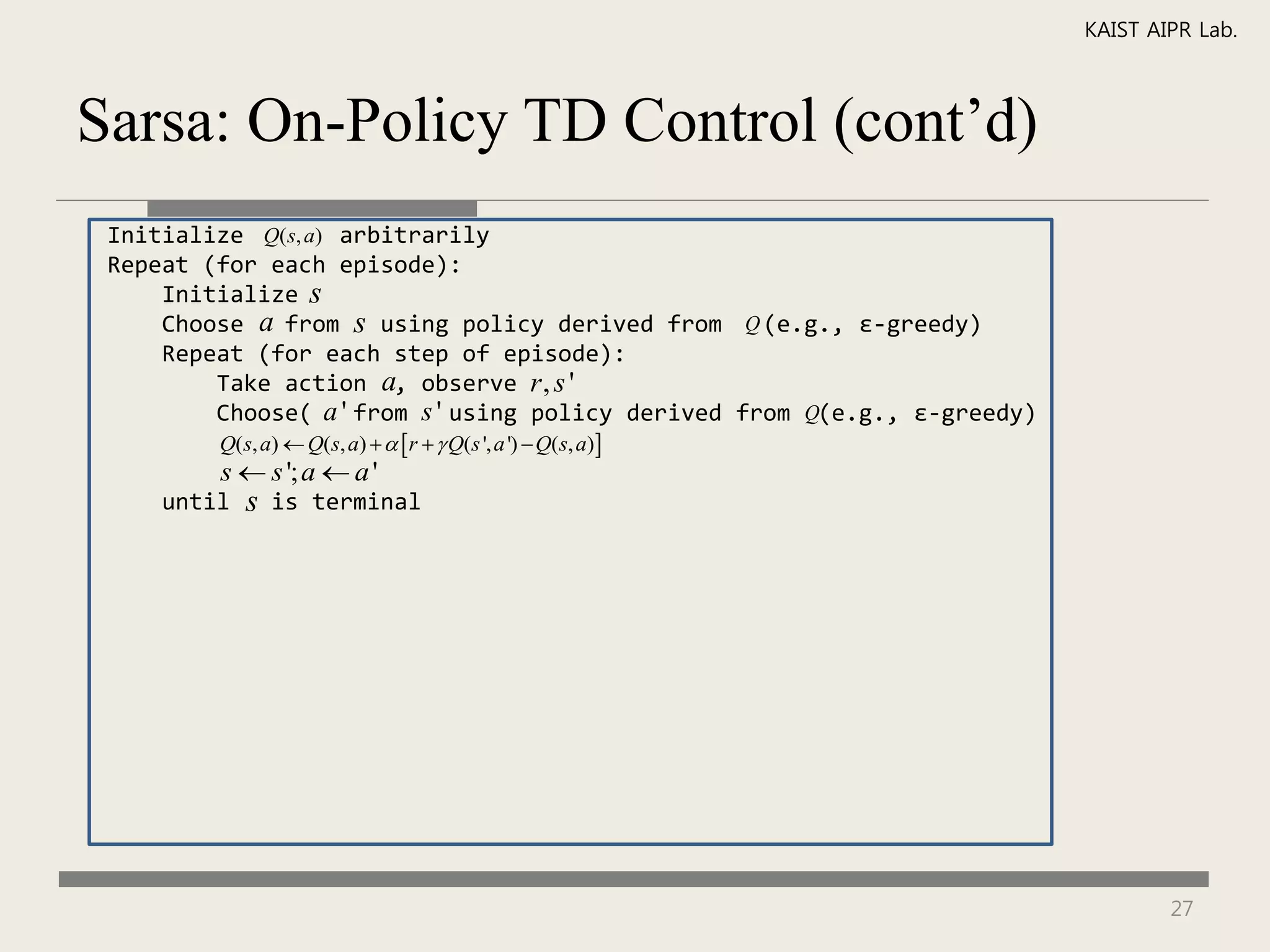 KAIST AIPR Lab.



Sarsa: On-Policy TD Control (cont’d)
 Initialize Q(s, a) arbitrarily
 Repeat (for each episode):
     Initialize s
     Choose a from s using policy derived from Q (e.g., ε-greedy)
     Repeat (for each step of episode):
         Take action a, observe r , s '
         Choose( a ' from s ' using policy derived from Q(e.g., ε-greedy)
         Q(s, a)  Q(s, a)    r   Q(s ', a ')  Q(s, a)
         s  s '; a  a '
     until   s   is terminal




                                                                                    27
 