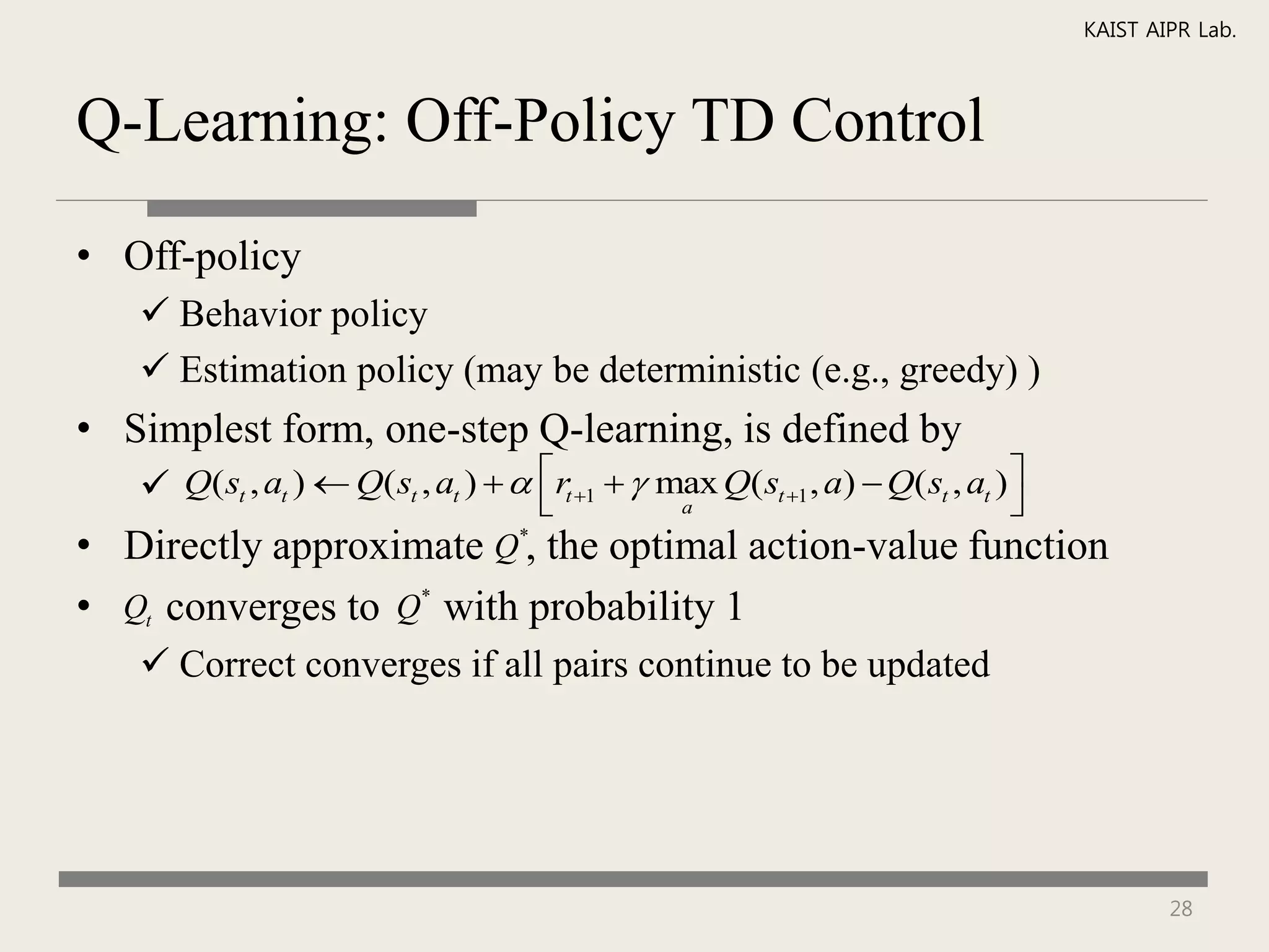 KAIST AIPR Lab.



Q-Learning: Off-Policy TD Control

• Off-policy
    Behavior policy
    Estimation policy (may be deterministic (e.g., greedy) )
• Simplest form, one-step Q-learning, is defined by
    Q( st , at )  Q( st , at )   rt 1   max Q( st 1 , a)  Q( st , at ) 
                                                a                               
• Directly approximate Q*, the optimal action-value function
• Qt converges to Q* with probability 1
    Correct converges if all pairs continue to be updated




                                                                                             28
 