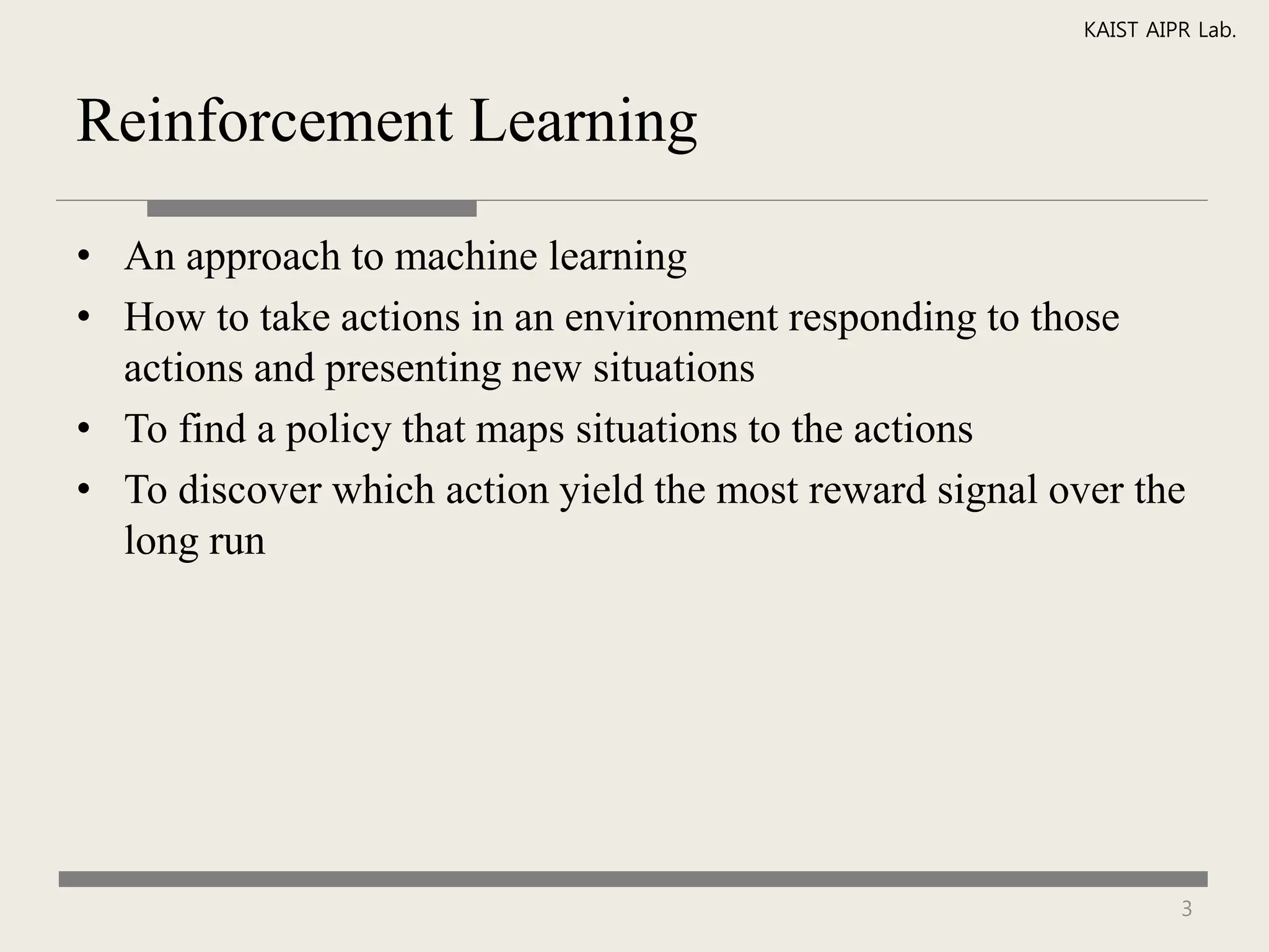 KAIST AIPR Lab.



Reinforcement Learning

• An approach to machine learning
• How to take actions in an environment responding to those
  actions and presenting new situations
• To find a policy that maps situations to the actions
• To discover which action yield the most reward signal over the
  long run




                                                                   3
 