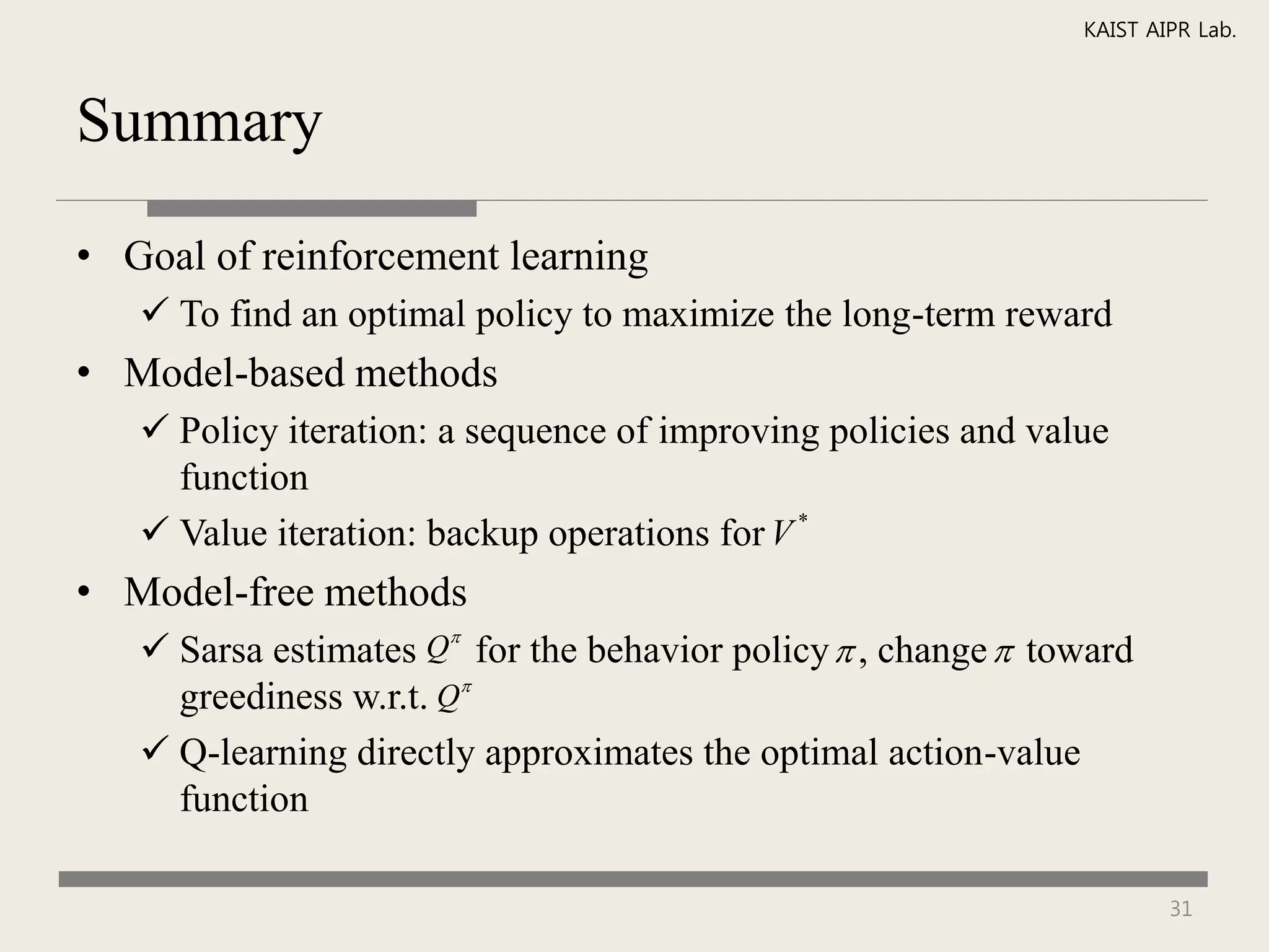KAIST AIPR Lab.



Summary

• Goal of reinforcement learning
    To find an optimal policy to maximize the long-term reward
• Model-based methods
    Policy iteration: a sequence of improving policies and value
     function
    Value iteration: backup operations for V *
• Model-free methods
                      
    Sarsa estimates Q for the behavior policy  , change  toward
     greediness w.r.t. Q
    Q-learning directly approximates the optimal action-value
     function

                                                                       31
 