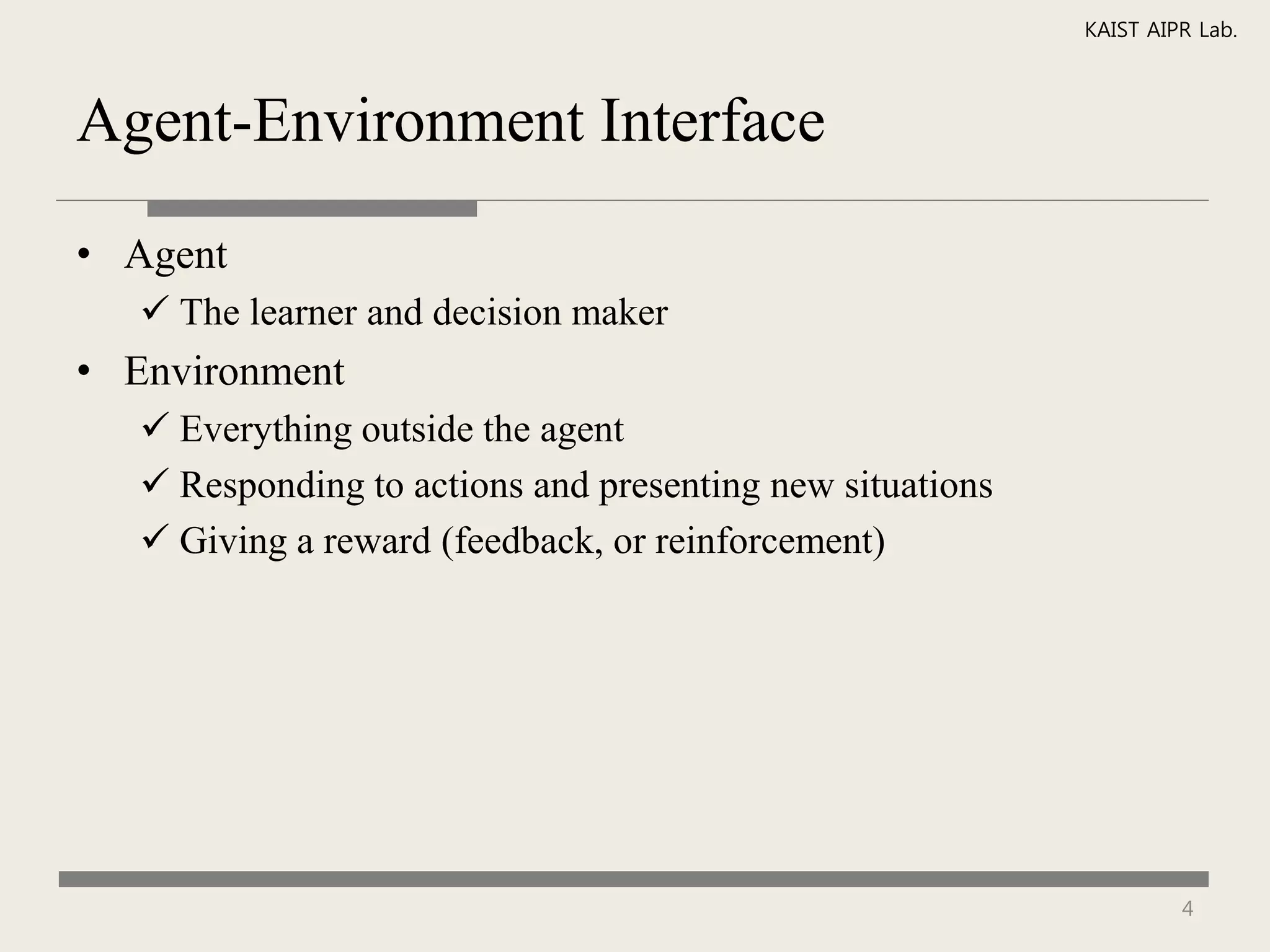 KAIST AIPR Lab.



Agent-Environment Interface

• Agent
    The learner and decision maker
• Environment
    Everything outside the agent
    Responding to actions and presenting new situations
    Giving a reward (feedback, or reinforcement)




                                                                    4
 