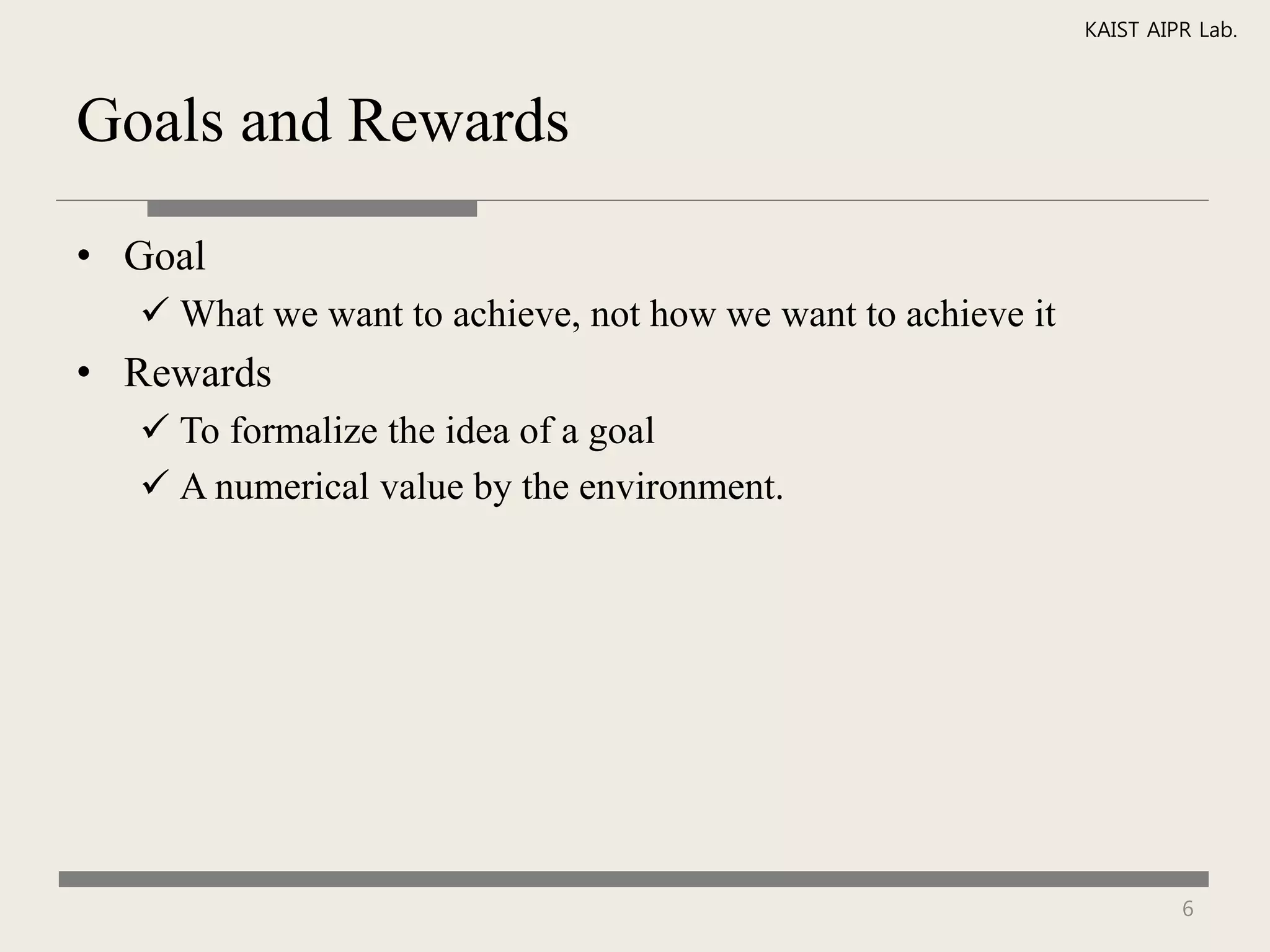 KAIST AIPR Lab.



Goals and Rewards

• Goal
   What we want to achieve, not how we want to achieve it
• Rewards
   To formalize the idea of a goal
   A numerical value by the environment.




                                                                      6
 