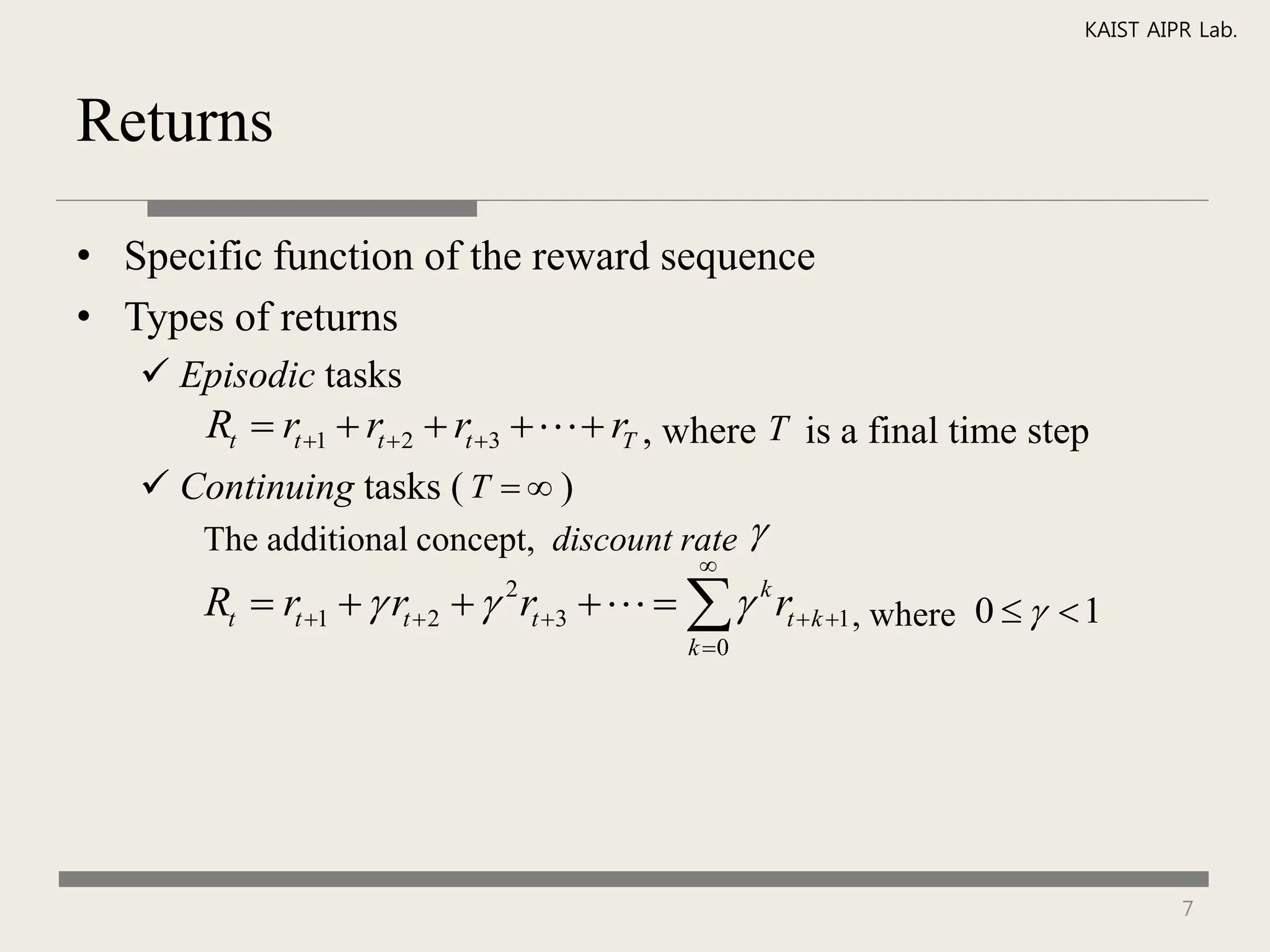 KAIST AIPR Lab.



Returns

• Specific function of the reward sequence
• Types of returns
    Episodic tasks
       Rt  rt 1  rt 2  rt 3     rT , where T is a final time step
    Continuing tasks ( T   )
       The additional concept, discount rate        
                                              
       Rt  rt 1   rt  2   rt 3 
                                2
                                              k rt  k 1 , where 0    1
                                             k 0




                                                                                     7
 