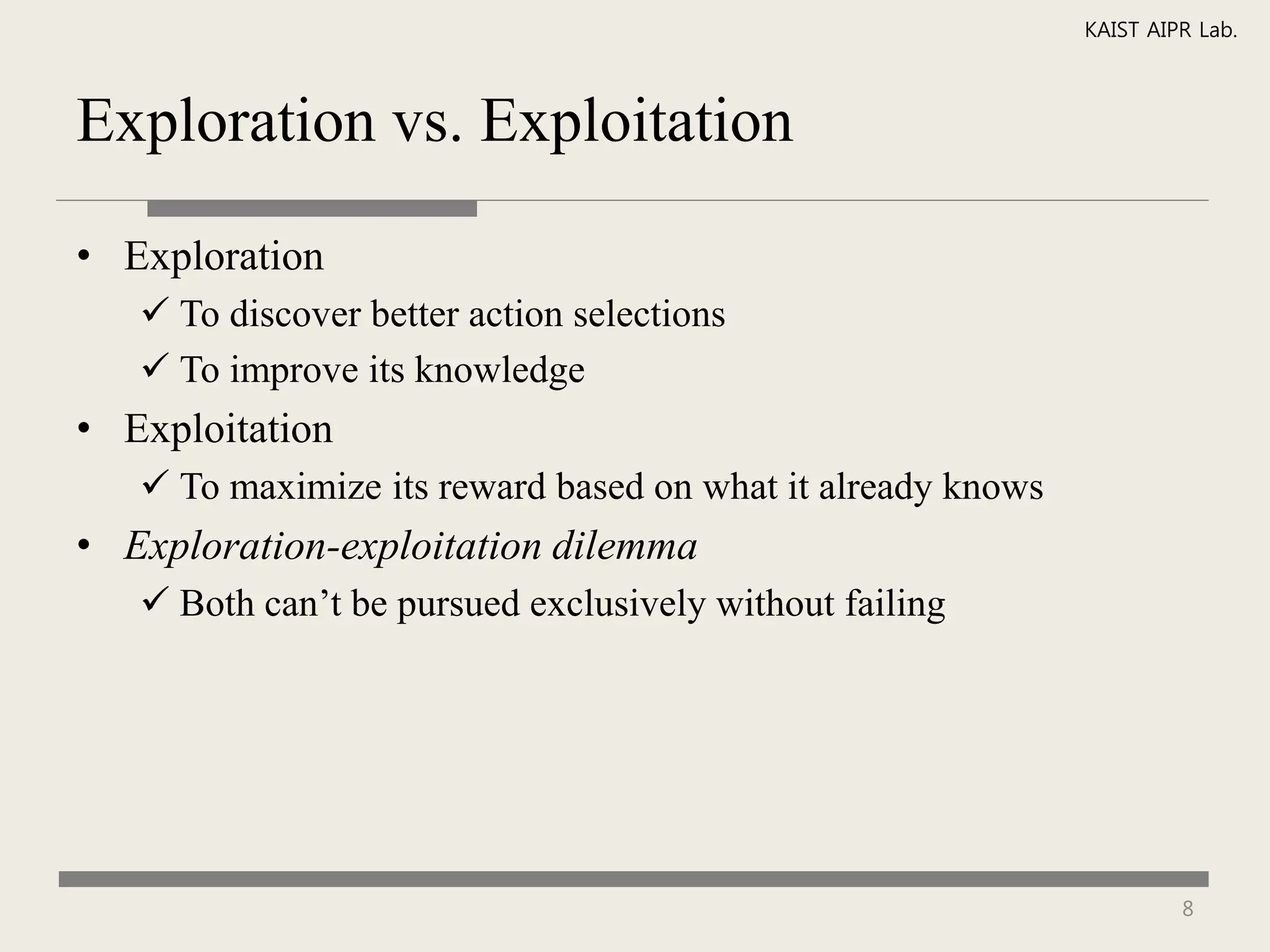 KAIST AIPR Lab.



Exploration vs. Exploitation

• Exploration
    To discover better action selections
    To improve its knowledge
• Exploitation
    To maximize its reward based on what it already knows
• Exploration-exploitation dilemma
    Both can’t be pursued exclusively without failing




                                                                      8
 