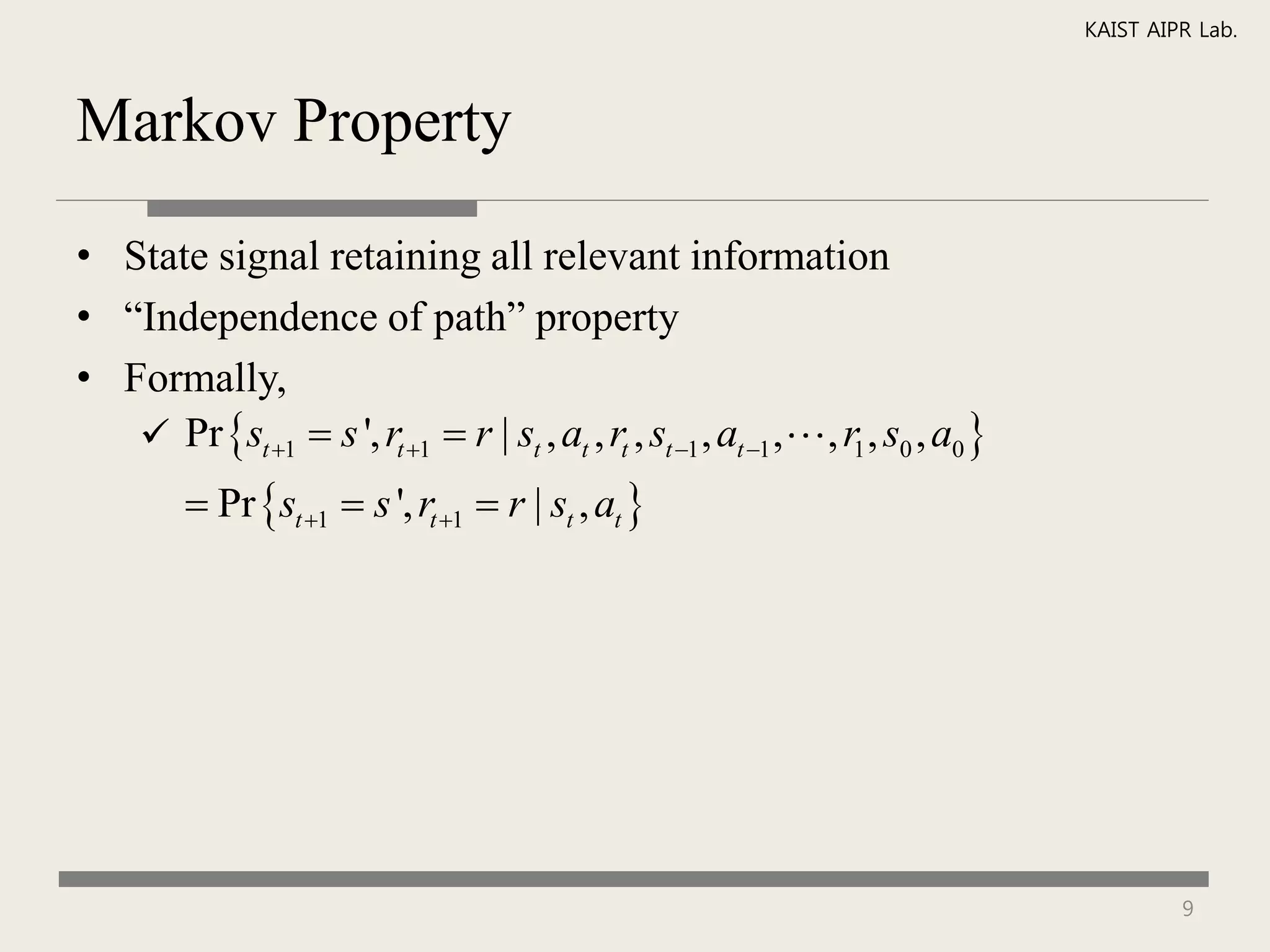 KAIST AIPR Lab.



Markov Property

• State signal retaining all relevant information
• “Independence of path” property
• Formally,
    Pr st 1  s ', rt 1  r | st , at , rt , st 1 , at 1 , , r1 , s0 , a0 
          Pr st 1  s ', rt 1  r | st , at 




                                                                                             9
 