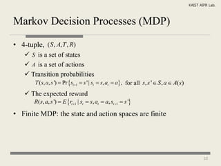KAIST AIPR Lab.



Markov Decision Processes (MDP)

• 4-tuple, (S , A, T , R)
     S is a set of states
     A is a set of actions
     Transition probabilities
        T (s, a, s ')  Pr st 1  s ' | st  s, at  a , for all s, s '  S , a  A(s)
     The expected reward
        R(s, a, s ')  E rt 1 | st  s, at  a, st 1  s '

• Finite MDP: the state and action spaces are finite




                                                                                                    10
 