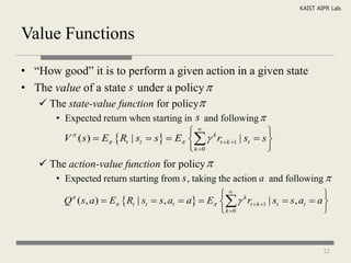 KAIST AIPR Lab.



Value Functions

• “How good” it is to perform a given action in a given state
• The value of a state s under a policy 
    The state-value function for policy
      • Expected return when starting in s and following 
                                        k                    
        V ( s)  E Rt | st  s  E   rt  k 1 | st  s 
          

                                        k 0                  
    The action-value function for policy 
      • Expected return starting from s , taking the action a and following 
                                                    k                            
         Q ( s, a)  E Rt | st  s, at  a  E   rt  k 1 | st  s, at  a 
           

                                                    k 0                          



                                                                                   12
 
