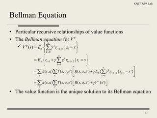KAIST AIPR Lab.



Bellman Equation

• Particular recursive relationships of value functions
• The Bellman equation for V 
    V ( s)  E   rt  k 1 | st  s 
                 k
                                              
                  k 0                       
                            
                                                      
             E rt 1     k rt  k  2 | st  s 
                           k 0                      
                                                                     
                                                                                                    
                  ( s, a) T ( s, a, s ')  R( s, a, s ')   E {  k rt  k  2 | st 1  s '}
                 a          s'                                      k 0                           
                  ( s, a) T ( s, a, s ')  R( s, a, s ')   V  ( s ') 
                                                                           
                  a             s'

• The value function is the unique solution to its Bellman equation


                                                                                                            13
 