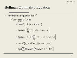 KAIST AIPR Lab.



Bellman Optimality Equation

• The Bellman equation for V *
                             *
     V ( s)  max Q ( s, a)
      *
             aA( s )

            max E * Rt | st  s, at  a
                a

                       k                                
            max E *   rt  k 1 | st  s, at  a 
              a
                       k 0                              
                                 
                                                                   
            max E * rt 1     k rt  k  2 | st  s, at  a 
              a
                                k 0                              
            max E rt 1   V * (st 1 ) | st  s, at  a
                a


            max  T ( s, a, s ')  R( s, a, s ')   V * ( s ') 
                                                                
                a
                        s'


                                                                               15
 