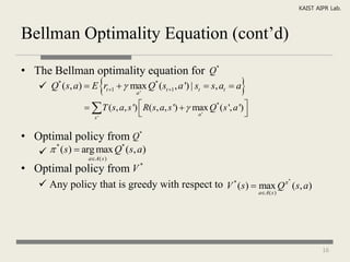 KAIST AIPR Lab.



Bellman Optimality Equation (cont’d)

• The Bellman optimality equation for Q*
                      
    Q* (s, a)  E rt 1   max Q* (st 1 , a ') | st  s, at  a
                              a'
                                                                        
                   T (s, a, s ')  R( s, a, s ')   max Q* ( s ', a ') 
                   s'
                                                       a'                

• Optimal policy from Q*
     * (s)  arg max Q* (s, a)
                  aA( s )

• Optimal policy from V *
    Any policy that is greedy with respect to V * (s)  max Q (s, a)
                                                                                         *


                                                                              aA( s )




                                                                                                     16
 