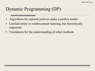KAIST AIPR Lab.



Dynamic Programming (DP)

• Algorithms for optimal policies under a perfect model
• Limited utility in reinforcement learning, but theoretically
  important
• Foundation for the understanding of other methods




                                                                    17
 