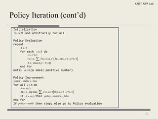 KAIST AIPR Lab.



Policy Iteration (cont’d)
 Initialization
 V (s)  and arbitrarily for all

 Policy Evaluation
 repeat
       0
       for each s  S do
               v  V (s)
               V (s)   s ' T (s,  (s), s ')  R(s,  ( s), s ')   V ( s ') 
                 max(, v  V (s) )
     end for
 until    (a small positive number)

 Policy Improvement
 policy  stable  true
 for all s  S do
       b   ( s)
        (s)  arg max a  s ' T (s, a, s ')  R(s, a, s ')   V (s ')
     If b   (s) then policy  stable  false
 end for
 If policy  stable then stop; else go to Policy evaluation


                                                                                            21
 