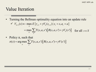 KAIST AIPR Lab.



Value Iteration

• Turning the Bellman optimality equation into an update rule
    Vk 1 (s)  max E rt 1   Vk (st 1 ) | st  s, at  a
                         a

                      max  T ( s, a, s ')  R(s, a, s ')   Vk (s ')  for all s  S
                        a
                              s'

• Policy π, such that
   (s)  arg max  T ( s, a, s ')  R( s, a, s ')   V ( s ') 
                 a       s'




                                                                                        22
 