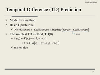 KAIST AIPR Lab.



Temporal-Difference (TD) Prediction

• Model free method
• Basic Update rule
    NewEstimate  OldEstimate  StepSize Target  OldEstimate
• The simplest TD method, TD(0)                                error

    V (st )  V (st )    Rt  V (st )
              V (st )    rt 1   V (st 1 )  V (st )
    α: step size




                                                                               24
 