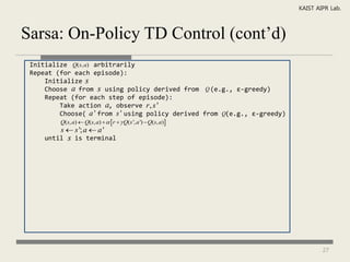 KAIST AIPR Lab.



Sarsa: On-Policy TD Control (cont’d)
 Initialize Q(s, a) arbitrarily
 Repeat (for each episode):
     Initialize s
     Choose a from s using policy derived from Q (e.g., ε-greedy)
     Repeat (for each step of episode):
         Take action a, observe r , s '
         Choose( a ' from s ' using policy derived from Q(e.g., ε-greedy)
         Q(s, a)  Q(s, a)    r   Q(s ', a ')  Q(s, a)
         s  s '; a  a '
     until   s   is terminal




                                                                                    27
 