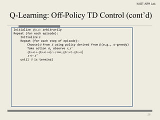 KAIST AIPR Lab.



Q-Learning: Off-Policy TD Control (cont’d)
 Initialize Q(s, a) arbitrarily
 Repeat (for each episode):
     Initialize s
     Repeat (for each step of episode):
         Choose( a from s using policy derived from Q (e.g., ε-greedy)
         Take action a, observe r , s '
         Q(s, a)  Q(s, a)    r   max a ' Q(s ', a ')  Q(s, a)
         s  s'
     until   s   is terminal




                                                                                 29
 