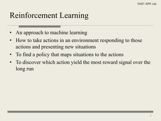 KAIST AIPR Lab.



Reinforcement Learning

• An approach to machine learning
• How to take actions in an environment responding to those
  actions and presenting new situations
• To find a policy that maps situations to the actions
• To discover which action yield the most reward signal over the
  long run




                                                                   3
 
