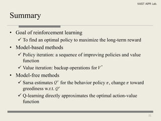 KAIST AIPR Lab.



Summary

• Goal of reinforcement learning
    To find an optimal policy to maximize the long-term reward
• Model-based methods
    Policy iteration: a sequence of improving policies and value
     function
    Value iteration: backup operations for V *
• Model-free methods
                      
    Sarsa estimates Q for the behavior policy  , change  toward
     greediness w.r.t. Q
    Q-learning directly approximates the optimal action-value
     function

                                                                       31
 