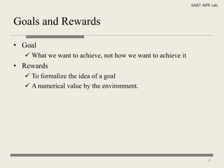 KAIST AIPR Lab.



Goals and Rewards

• Goal
   What we want to achieve, not how we want to achieve it
• Rewards
   To formalize the idea of a goal
   A numerical value by the environment.




                                                                      6
 