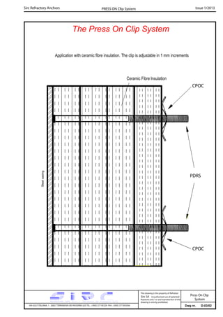 Sirc Refractory Anchors Issue 1/2013PRESS ON Clip System
The Press On Clip System
Dwg nr. D-03/02VIA GULF ITALIANA, 1 - 26827 TERRANOVA DEI PASSERINI (LO) TEL. +39(0) 377 85329 FAX. +39(0) 377 855056
This drawing is the property of Refrattari
Sirc Srl. Unauthorised use of patented
feautures and / or and reproduction of this
drawing is strictly prohibited.
Application with ceramic fibre insulation. The clip is adjustable in 1 mm increments
CPOC
PDRS
CPOC
Steelcasing
Ceramic Fibre Insulation
Press On Clip
System
 