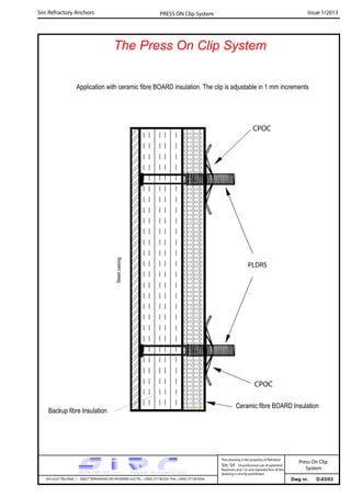 Sirc Refractory Anchors Issue 1/2013PRESS ON Clip System
The Press On Clip System
Dwg nr. D-03/03VIA GULF ITALIANA, 1 - 26827 TERRANOVA DEI PASSERINI (LO) TEL. +39(0) 377 85329 FAX. +39(0) 377 855056
This drawing is the property of Refrattari
Sirc Srl. Unauthorised use of patented
feautures and / or and reproduction of this
drawing is strictly prohibited.
Steelcasing
Application with ceramic fibre BOARD insulation. The clip is adjustable in 1 mm increments
CPOC
CPOC
Ceramic fibre BOARD Insulation
PLDRS
Backup fibre Insulation
Press On Clip
System
 