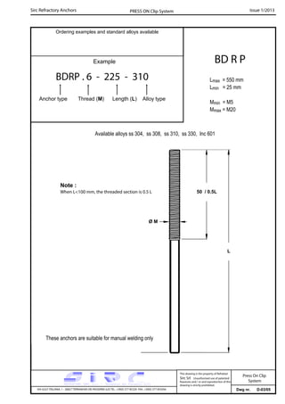 Sirc Refractory Anchors Issue 1/2013PRESS ON Clip System
Dwg nr. D-03/05VIA GULF ITALIANA, 1 - 26827 TERRANOVA DEI PASSERINI (LO) TEL. +39(0) 377 85329 FAX. +39(0) 377 855056
This drawing is the property of Refrattari
Sirc Srl. Unauthorised use of patented
feautures and / or and reproduction of this
drawing is strictly prohibited.
Ordering examples and standard alloys available
Example
BDRP . 6 - 225 - 310
Anchor type Thread (M) Length (L) Alloy type
BD R P
Lmax = 550 mm
Lmin = 25 mm
Mmin = M5
Mmax = M20
Available alloys ss 304, ss 308, ss 310, ss 330, Inc 601
L
Note :
When L<100 mm, the threaded section is 0.5 L
These anchors are suitable for manual welding only
Ø M
50 / 0.5L
Press On Clip
System
 