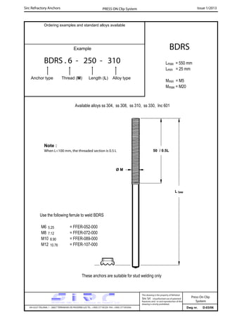 Sirc Refractory Anchors Issue 1/2013PRESS ON Clip System
Dwg nr. D-03/06VIA GULF ITALIANA, 1 - 26827 TERRANOVA DEI PASSERINI (LO) TEL. +39(0) 377 85329 FAX. +39(0) 377 855056
This drawing is the property of Refrattari
Sirc Srl. Unauthorised use of patented
feautures and / or and reproduction of this
drawing is strictly prohibited.
Ordering examples and standard alloys available
Example
BDRS . 6 - 250 - 310
Anchor type Thread (M) Length (L) Alloy type
BDRS
Lmax = 550 mm
Lmin = 25 mm
Mmin = M5
Mmax = M20
Available alloys ss 304, ss 308, ss 310, ss 330, Inc 601
L law
Use the following ferrule to weld BDRS
M6 5.25 = FFER-052-000
M8 7.12 = FFER-072-000
M10 8.90 = FFER-089-000
M12 10.76 = FFER-107-000
50 / 0.5L
Note :
When L<100 mm, the threaded section is 0.5 L
These anchors are suitable for stud welding only
Ø M
Press On Clip
System
 
