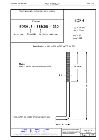 Sirc Refractory Anchors Issue 1/2013PRESS ON Clip System
Dwg nr. D-03/07VIA GULF ITALIANA, 1 - 26827 TERRANOVA DEI PASSERINI (LO) TEL. +39(0) 377 85329 FAX. +39(0) 377 855056
This drawing is the property of Refrattari
Sirc Srl. Unauthorised use of patented
feautures and / or and reproduction of this
drawing is strictly prohibited.
Ordering examples and standard alloys available
Example
BDRH . 8 - 315(30) - 330
Anchor type Thread (M) Length (L) Alloy type
BDRH
Lmax = 550 mm
Lmin = 25 mm
Mmin = M5
Mmax = M20
Available alloys ss 304, ss 308, ss 310, ss 330, Inc 601
Press On Clip
System
L
These anchors are suitable for manual welding only
50 / 0.5L
Ø M
B
Note :
When L<100 mm, the threaded section is 0.5 L
 