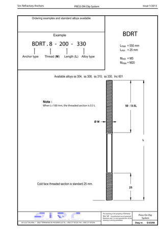 Sirc Refractory Anchors Issue 1/2013PRESS ON Clip System
Dwg nr. D-03/08VIA GULF ITALIANA, 1 - 26827 TERRANOVA DEI PASSERINI (LO) TEL. +39(0) 377 85329 FAX. +39(0) 377 855056
This drawing is the property of Refrattari
Sirc Srl. Unauthorised use of patented
feautures and / or and reproduction of this
drawing is strictly prohibited.
Ordering examples and standard alloys available
Example
BDRT . 8 - 200 - 330
Anchor type Thread (M) Length (L) Alloy type
BDRT
Lmax = 550 mm
Lmin = 25 mm
Mmin = M5
Mmax = M20
Available alloys ss 304, ss 308, ss 310, ss 330, Inc 601
Press On Clip
System
L
50 / 0.5L
Cold face threaded section is standard 25 mm.
Note :
When L<100 mm, the threaded section is 0.5 L
Ø M
25
 