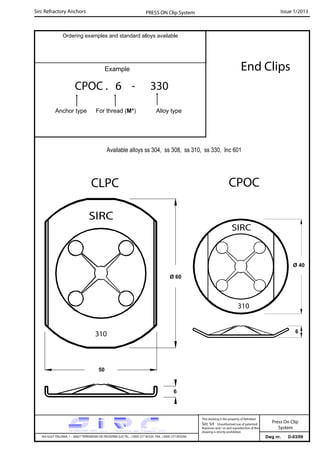 Sirc Refractory Anchors Issue 1/2013PRESS ON Clip System
Dwg nr. D-03/09VIA GULF ITALIANA, 1 - 26827 TERRANOVA DEI PASSERINI (LO) TEL. +39(0) 377 85329 FAX. +39(0) 377 855056
This drawing is the property of Refrattari
Sirc Srl. Unauthorised use of patented
feautures and / or and reproduction of this
drawing is strictly prohibited.
Ordering examples and standard alloys available
Example End Clips
Available alloys ss 304, ss 308, ss 310, ss 330, Inc 601
Press On Clip
System
CPOC . 6 - 330
Anchor type For thread (M*) Alloy type
6
50
CPOCCLPC
Ø 60
Ø 40
6
 