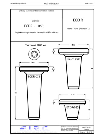 Sirc Refractory Anchors Issue 1/2013PRESS ON Clip System
Dwg nr. D-03/10VIA GULF ITALIANA, 1 - 26827 TERRANOVA DEI PASSERINI (LO) TEL. +39(0) 377 85329 FAX. +39(0) 377 855056
This drawing is the property of Refrattari
Sirc Srl. Unauthorised use of patented
feautures and / or and reproduction of this
drawing is strictly prohibited.
Ordering examples and standard alloys available
Example
Press On Clip
System
ECDR - 050
Cuplocks are only suitable for the use with BDRS.6 + M6 Nut
ECD R
Material : Mullite (max 1300o
C)
Ø 52
69
Ø 52
Ø 48
9.5
9.5
36
9.5
94
ECDR-025
ECDR-075
ECDR-050
Top view of ECDR slot
 