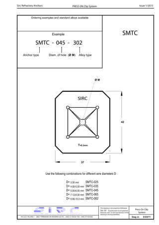 Sirc Refractory Anchors Issue 1/2013PRESS ON Clip System
Dwg nr. D-03/11VIA GULF ITALIANA, 1 - 26827 TERRANOVA DEI PASSERINI (LO) TEL. +39(0) 377 85329 FAX. +39(0) 377 855056
This drawing is the property of Refrattari
Sirc Srl. Unauthorised use of patented
feautures and / or and reproduction of this
drawing is strictly prohibited.
Ordering examples and standard alloys available
Example
Press On Clip
System
SMTC
Use the following combinations for different wire diameters D :
D= 3.00 mm SMTC-025
D= 4.00-5.00 mm SMTC-035
D= 5.00-6.00 mm SMTC-045
D= 7.12-8.00 mm SMTC-065
D= 8.90-10.0 mm SMTC-082
Ø M
37
42
T=0.3mm
SMTC - 045 - 302
Anchor type Diam. of hole (Ø M) Alloy type
 