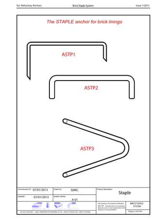 The STAPLE anchor for brick linings
Commenced On : Drawn by :
System Series :Updated :
Product description :
ASTP3
Sirc Refractory Anchors Brick Staple System Issue 1/2013
07/01/2013 SIRC
ASTP1
ASTP2
07/01/2013
A-01
Staple
BRICK STAPLE
SYSTEM
VIA GULF ITALIANA, 1 - 26827 TERRANOVA DEI PASSERINI (LO) TEL. +39(0) 377 85329 FAX. +39(0) 377 855056
This drawing is the property of Refrattari
Sirc Srl. Unauthorised use of patented
feautures and / or and reproduction of this
drawing is strictly prohibited.
Dwg nr. A-01/01
 
