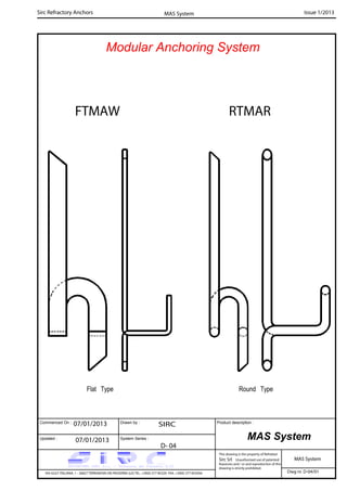 Commenced On : Drawn by :
System Series :Updated :
Product description :
Sirc Refractory Anchors Issue 1/2013
07/01/2013 SIRC
07/01/2013
D- 04
VIA GULF ITALIANA, 1 - 26827 TERRANOVA DEI PASSERINI (LO) TEL. +39(0) 377 85329 FAX. +39(0) 377 855056
This drawing is the property of Refrattari
Sirc Srl. Unauthorised use of patented
feautures and / or and reproduction of this
drawing is strictly prohibited.
Dwg nr. D-04/01
MAS System
MAS System
MAS System
Modular Anchoring System
RTMARFTMAW
Round TypeFlat Type
 