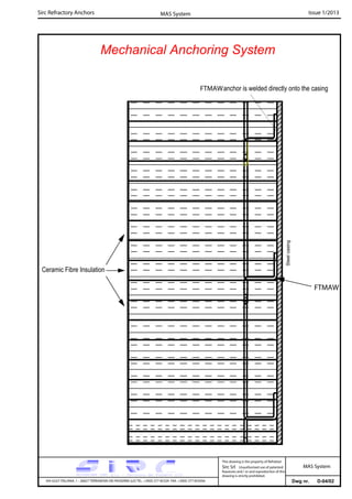 Sirc Refractory Anchors Issue 1/2013MAS System
Dwg nr. D-04/02VIA GULF ITALIANA, 1 - 26827 TERRANOVA DEI PASSERINI (LO) TEL. +39(0) 377 85329 FAX. +39(0) 377 855056
This drawing is the property of Refrattari
Sirc Srl. Unauthorised use of patented
feautures and / or and reproduction of this
drawing is strictly prohibited.
MAS System
Mechanical Anchoring System
FTMAW
Ceramic Fibre Insulation
FTMAWanchor is welded directly onto the casing
Steelcasing
 