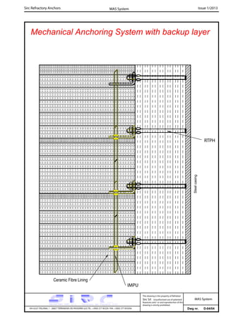 Sirc Refractory Anchors Issue 1/2013MAS System
Dwg nr. D-04/04VIA GULF ITALIANA, 1 - 26827 TERRANOVA DEI PASSERINI (LO) TEL. +39(0) 377 85329 FAX. +39(0) 377 855056
This drawing is the property of Refrattari
Sirc Srl. Unauthorised use of patented
feautures and / or and reproduction of this
drawing is strictly prohibited.
MAS System
Mechanical Anchoring System with backup layer
RTPH
IMPU
Steelcasing
Ceramic Fibre Lining
 