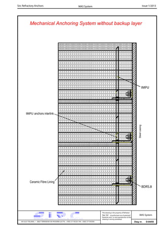 Sirc Refractory Anchors Issue 1/2013MAS System
Dwg nr. D-04/05VIA GULF ITALIANA, 1 - 26827 TERRANOVA DEI PASSERINI (LO) TEL. +39(0) 377 85329 FAX. +39(0) 377 855056
This drawing is the property of Refrattari
Sirc Srl. Unauthorised use of patented
feautures and / or and reproduction of this
drawing is strictly prohibited.
MAS System
Mechanical Anchoring System without backup layer
BDRS.8
IMPU
Ceramic Fibre Lining
IMPU anchors interlink
Steelcasing
 
