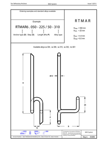 Sirc Refractory Anchors Issue 1/2013MAS System
Dwg nr. D-04/06VIA GULF ITALIANA, 1 - 26827 TERRANOVA DEI PASSERINI (LO) TEL. +39(0) 377 85329 FAX. +39(0) 377 855056
This drawing is the property of Refrattari
Sirc Srl. Unauthorised use of patented
feautures and / or and reproduction of this
drawing is strictly prohibited.
Ordering examples and standard alloys available
Example
MAS System
R T M A R
Hmax = 550 mm
Hmin = 25 mm
Dmin = 4.4 mm
Dmax = 8.0 mm
RTMAR6 . 050 - 225 / 50 - 310
Anchor type (D) Step (S) Length (H x P) Alloy type
Available alloys ss 304, ss 308, ss 310, ss 330, inc 601
25
13
P
S
Ø D
H
 