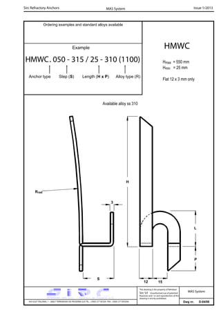 Sirc Refractory Anchors Issue 1/2013MAS System
Dwg nr. D-04/08VIA GULF ITALIANA, 1 - 26827 TERRANOVA DEI PASSERINI (LO) TEL. +39(0) 377 85329 FAX. +39(0) 377 855056
This drawing is the property of Refrattari
Sirc Srl. Unauthorised use of patented
feautures and / or and reproduction of this
drawing is strictly prohibited.
Ordering examples and standard alloys available
Example
MAS System
Hmax = 550 mm
Hmin = 25 mm
Flat 12 x 3 mm only
HMWC
HMWC. 050 - 315 / 25 - 310 (1100)
Anchor type Step (S) Length (H x P) Alloy type (R)
Available alloy ss 310
L
Rrad
H
15
S
3
P
12
 