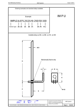 Sirc Refractory Anchors Issue 1/2013MAS System
Dwg nr. D-04/10VIA GULF ITALIANA, 1 - 26827 TERRANOVA DEI PASSERINI (LO) TEL. +39(0) 377 85329 FAX. +39(0) 377 855056
This drawing is the property of Refrattari
Sirc Srl. Unauthorised use of patented
feautures and / or and reproduction of this
drawing is strictly prohibited.
Ordering examples and standard alloys available
Example
MAS System
Available alloys ss 304, ss 308, ss 310, ss 330
S
P
H
T
R=10
Mechanically fixed to strip
Ø D
B
X
IM P U
IMPU2.6.075.25(25/4)-250/50-330
Anchor type (D) (S) (X) (B) (T) (H) (P) Alloy
 