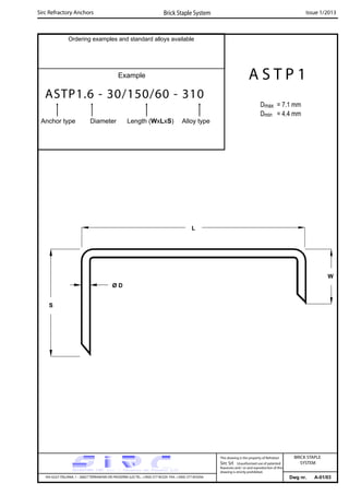 Ordering examples and standard alloys available
Example
ASTP1.6 - 30/150/60 - 310
Anchor type Diameter Length (WxLxS) Alloy type
Dwg nr. A-01/03
A S T P 1
Dmax = 7.1 mm
Dmin = 4.4 mm
S
W
L
Ø D
Sirc Refractory Anchors Brick Staple System Issue 1/2013
VIA GULF ITALIANA, 1 - 26827 TERRANOVA DEI PASSERINI (LO) TEL. +39(0) 377 85329 FAX. +39(0) 377 855056
This drawing is the property of Refrattari
Sirc Srl. Unauthorised use of patented
feautures and / or and reproduction of this
drawing is strictly prohibited.
BRICK STAPLE
SYSTEM
 