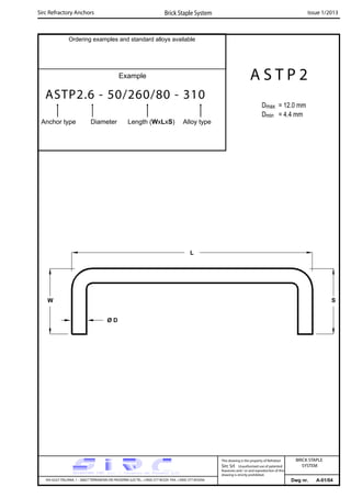 Ordering examples and standard alloys available
Example
ASTP2.6 - 50/260/80 - 310
Anchor type Diameter Length (WxLxS) Alloy type
Dwg nr. A-01/04
A S T P 2
Dmax = 12.0 mm
Dmin = 4.4 mm
Sirc Refractory Anchors Brick Staple System Issue 1/2013
VIA GULF ITALIANA, 1 - 26827 TERRANOVA DEI PASSERINI (LO) TEL. +39(0) 377 85329 FAX. +39(0) 377 855056
This drawing is the property of Refrattari
Sirc Srl. Unauthorised use of patented
feautures and / or and reproduction of this
drawing is strictly prohibited.
BRICK STAPLE
SYSTEM
W S
L
Ø D
 
