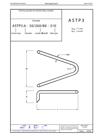 Ordering examples and standard alloys available
Example
ASTP3.6 - 50/260/80 - 310
Anchor type Diameter Length (WxLxS) Alloy type
Dwg nr. A-01/05
A S T P 3
Dmax = 7.1 mm
Dmin = 4.4 mm
Sirc Refractory Anchors Brick Staple System Issue 1/2013
VIA GULF ITALIANA, 1 - 26827 TERRANOVA DEI PASSERINI (LO) TEL. +39(0) 377 85329 FAX. +39(0) 377 855056
This drawing is the property of Refrattari
Sirc Srl. Unauthorised use of patented
feautures and / or and reproduction of this
drawing is strictly prohibited.
BRICK STAPLE
SYSTEM
W
S
L
Ø D
R=10
 