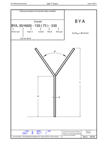 Sirc Refractory Anchors Split “Y” System Issue 1/2013
Ordering examples and standard alloys available
Example
BYA. 30/4(60) - 150 ( 75 ) - 330
Anchor type Angle a Length L Step S Alloy type
Strip Size B x D
B Y A
B x Dmax = 80 x 8 mm
S
L
D
ao
Dwg nr. B-01/02VIA GULF ITALIANA, 1 - 26827 TERRANOVA DEI PASSERINI (LO) TEL. +39(0) 377 85329 FAX. +39(0) 377 855056
This drawing is the property of Refrattari
Sirc Srl. Unauthorised use of patented
feautures and / or and reproduction of this
drawing is strictly prohibited.
SPLIT“Y”
SYSTEM
 