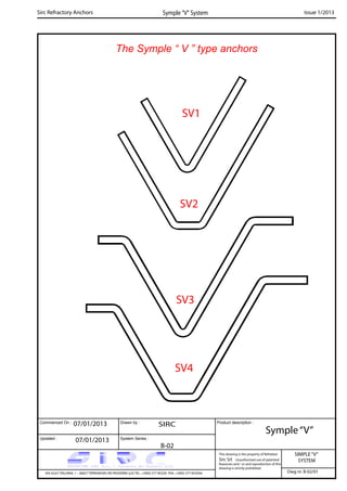 The Symple “ V ” type anchors
Commenced On : Drawn by :
System Series :Updated :
Product description :
Sirc Refractory Anchors Symple “V” System Issue 1/2013
07/01/2013 SIRC
07/01/2013
B-02
Symple“V”
SIMPLE“V”
SYSTEM
VIA GULF ITALIANA, 1 - 26827 TERRANOVA DEI PASSERINI (LO) TEL. +39(0) 377 85329 FAX. +39(0) 377 855056
This drawing is the property of Refrattari
Sirc Srl. Unauthorised use of patented
feautures and / or and reproduction of this
drawing is strictly prohibited.
Dwg nr. B-02/01
SV4
SV1
SV3
SV2
 