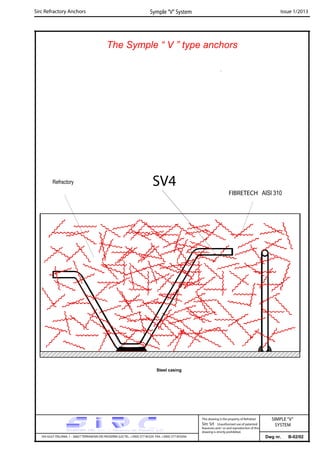The Symple “ V ” type anchors
Sirc Refractory Anchors Symple “V” System Issue 1/2013
FIBRETECH AISI 310
Refractory
Steel casing
SV4
Dwg nr. B-02/02VIA GULF ITALIANA, 1 - 26827 TERRANOVA DEI PASSERINI (LO) TEL. +39(0) 377 85329 FAX. +39(0) 377 855056
This drawing is the property of Refrattari
Sirc Srl. Unauthorised use of patented
feautures and / or and reproduction of this
drawing is strictly prohibited.
SIMPLE“V”
SYSTEM
 