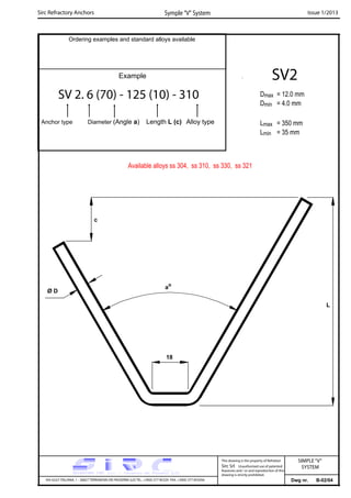Sirc Refractory Anchors Symple “V” System Issue 1/2013
Dwg nr. B-02/04VIA GULF ITALIANA, 1 - 26827 TERRANOVA DEI PASSERINI (LO) TEL. +39(0) 377 85329 FAX. +39(0) 377 855056
This drawing is the property of Refrattari
Sirc Srl. Unauthorised use of patented
feautures and / or and reproduction of this
drawing is strictly prohibited.
Ordering examples and standard alloys available
Example
SV 2. 6 (70) - 125 (10) - 310
Anchor type Diameter (Angle a) Length L (c) Alloy type
SV2
Dmax = 12.0 mm
Dmin = 4.0 mm
Lmax = 350 mm
Lmin = 35 mm
SIMPLE“V”
SYSTEM
Available alloys ss 304, ss 310, ss 330, ss 321
L
Ø D
ao
18
c
 