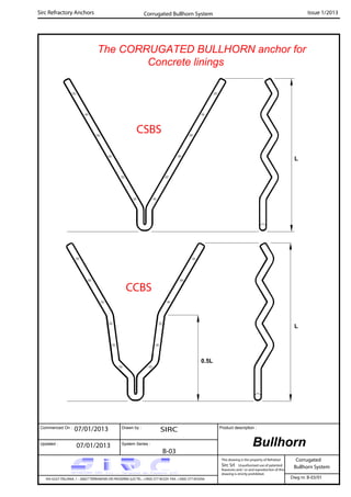 The CORRUGATED BULLHORN anchor for
Concrete linings
Commenced On : Drawn by :
System Series :Updated :
Product description :
Sirc Refractory Anchors Issue 1/2013
07/01/2013 SIRC
07/01/2013
B-03
Corrugated
VIA GULF ITALIANA, 1 - 26827 TERRANOVA DEI PASSERINI (LO) TEL. +39(0) 377 85329 FAX. +39(0) 377 855056
This drawing is the property of Refrattari
Sirc Srl. Unauthorised use of patented
feautures and / or and reproduction of this
drawing is strictly prohibited.
Dwg nr. B-03/01
CSBS
L
CCBS
L
0.5L
Bullhorn
Bullhorn System
Corrugated Bullhorn System
 